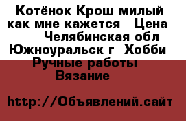 Котёнок Крош милый(как мне кажется › Цена ­ 150 - Челябинская обл., Южноуральск г. Хобби. Ручные работы » Вязание   